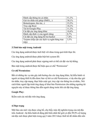 Đánh cấp thông tin cá nhân 51,3%
Gửi tin nhắn trái phép (IMEL,..) 30,1%
Botnet(spam, thư rác,..) 23,5%
Truy cập Root 18,3%
Tải từ Google-Play 11,3%
Cài đặt các ứng dụng khác 10,4%
Đánh cấp định vị của người dùng 8,7%
Cài đặt các ứng dụng hỗ trợ hacker 7,8%
Trojans (tiếp cận các dịch vụ ngân hàng trực
tiếp)
3,5%
3.Tính bảo mật trong Android
Các ứng dụng android được tách biệt với nhau trong quá trình thực thi.
Các ứng dụng android được phân biệt bởi system ID.
Các ứng dụng android phải được signing mới có thể cài đặt vào hệ thồng.
Bảo mật trong android được thể hiện qua cơ chế “Permission”
Cơ chế Permission:
Bất cứ những tác vụ nào gây ảnh hưởng cho các ứng dụng khác, hệ điều hành và
người sử dụng thiết bị đều đươc bảo vệ bởi cơ chế Permission, ví dụ như đọc gửi
tin nhắn, truy cập mạng, thực hiện cuộc gọi, truy cập vào thông tin cá nhân,..Nói
cách khác người lập trinh ứng dụng sẽ khai báo Permission cho những nguông tài
nguyên này sẽ được thông báo đến người dùng trước khi cài đặt ứng dụng.
Google Play:
Kiểm soát các mã độc trên ứng dụng.
4.Thực trạng
Một báo cáo mới vừa được công bố, cho thấy mức độ nghiêm trọng của mã độc
trên Android - hệ điều hành di động phổ biến nhất thế giới có đến 99,9% số lượng
mã độc mới được phát hiện trong quý I năm 2013 được thiết kế để nhắm đến nền
 