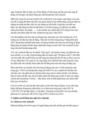 tảng Android. Đây là một con số báo động về tình trạng mã độc trên nền tảng di
động của Google vừa được hãng bảo mật Kaspersky Lab công bố.
Phần lớn trong số các loại mã độc trên Android là virus trojan, một dạng virus chủ
yếu để sử dụng để đánh cắp tiền của người dùng bị lây nhiễm bằng cách gửi đến họ
những tin nhắn lừa đảo, đọc lén các thông tin cần thiết và gửi báo cáo đến nơi
khác, ăn cắp thông tin như là mật khẩu và số thẻ tín dụng, cài đặt lén các phần
mềm chưa được cho phép, ….. Loại mã độc này chiếm đến 63% tổng số các loại
mã độc mới được phát tán trên Android trong quý I năm 2013.
Các nhà nghiên cứu bảo mật của Kaspersky cũng báo cáo một sự bùng nồ về số
lượng các mã độc hại trên di động. Theo đó chỉ tính riêng trong 3 tháng đầu năm
2013, Kaspersky đã phát hiện được số lượng mã độc mới trên các nền tảng di động
bằng tổng số lượng mã độc được phát hiện trong cả năm 2012 mà Android là nền
tảng chịu ảnh hưởng nặng nhất.
Với việc Android tiếp tục trở thành “mồi ngon” của hacker trong việc phát tán các
loại mã độc, có vẻ như Android đang dần trở thành một “Windows thứ 2” trên lĩnh
vực bảo mật, khi sự phổ biến của nền tảng này đang thu hút tối đa sự chú ý của các
tin tặc, đồng thời việc quản lý các ứng dụng cho Android một cách lỏng lẻo càng
tạo điều kiện cho mã độc được phát tán dễ dàng hơn trên nền tảng di động này.
Bên cạnh lĩnh vực mã độc trên nền tảng di động, báo cáo về tình trạng bảo mật
trong quý 1/2013 của Kaspersky cũng cho biết 91% các vụ phát tán mã độc chủ
yếu dựa vào việc phát tán các đường link trang web có chứa mã độc. Các đường
link có chứa mã độc này chủ yếu được phát tán thông qua email và trên các mạng
xã hội như Facebook, Twitter… Đây được xem là biện pháp được yêu thích nhất
hiện nay của hacker.
Con số cụ thể các loại mã độc (bao gồm cả trên nền tảng di động và các nền tảng
khác) đã được Kaspersky phát hiện và vô hiệu hóa trong quý I năm 2013 là
1.345.570..352 mã độc (hơn 1 tỉ mã độc). Trong đó có hơn 60% các loại mã độc
phát tán từ 3 quốc giá: Mĩ (25%), Nga (19%) và Hà Lan (14%).
5. Nghiên cứu lỗ hổng bảo mật trên Android.
5.1. Malware trên Android.
Malware không chỉ mối lo ngại với người dùng máy tính mà bây giờ còn lấn sang cả
 