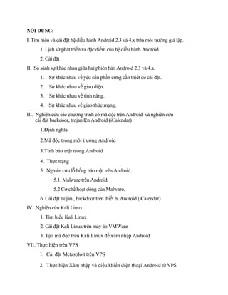 NỘI DUNG:
I. Tìm hiểu và cài đặt hệ điều hành Android 2.3 và 4.x trên môi trường giả lập.
1. Lịch sử phát triển và đặc điểm của hệ điều hành Android
2. Cài đặt
II. So sánh sự khác nhau giữa hai phiên bản Android 2.3 và 4.x.
1. Sự khác nhau về yêu cầu phần cứng cần thiết để cài đặt.
2. Sự khác nhau về giao diện.
3. Sự khác nhau về tính năng.
4. Sự khác nhau về giao thức mạng.
III. Nghiên cứu các chương trình có mã độc trên Android và nghiên cứu
cài đặt backdoor, trojan lên Android (iCalendar)
1.Định nghĩa
2.Mã độc trong môi trường Android
3.Tính bảo mật trong Android
4. Thực trạng
5. Nghiên cứu lỗ hổng bảo mật trên Android.
5.1. Malware trên Android.
5.2 Cơ chế hoạt động của Malware.
6. Cài đặt trojan , backdoor trên thiết bị Android (iCalendar)
IV. Nghiên cứu Kali Linux
1. Tìm hiểu Kali Linux
2. Cài đặt Kali Linux trên máy ảo VMWare
3. Tạo mã độc trên Kali Linux để xâm nhập Android
VII. Thực hiện trên VPS
1. Cài đặt Metasploit trên VPS
2. Thực hiện Xâm nhập và điều khiển điện thoại Android từ VPS
 