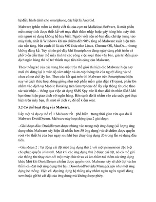 hệ điều hành dành cho smartphone, đặc biệt là Android.
Malware (phần mềm ác tính) viết tắt của cụm từ Malicious Sofware, là một phần
mềm máy tính được thiết kế với mục đích thâm nhập hoặc gây hỏng hóc máy tính
mà người sử dụng không hề hay biết. Người viết nên nó ban đầu chỉ tập trung vào
máy tính, nhất là Windows khi nó chiếm đến 90% tổng số Malware xuất hiện trên
các nền tảng, bên cạnh đó là các OS khác như Linux, Chrome OS, MacOs... nhưng
không đáng kể. Tuy nhiên giờ đây khi Smartphone đang ngày càng phát triển và
phổ biến dần thay thế máy tính từ các công việc soạn thảo văn bản, giải trí đến giao
dịch ngân hàng thì nó trở thành mục tiêu tấn công của Malware.
Theo thống kê của các hãng bảo mật trên thế giới thì hiện các Malware hiện nay
mới chỉ dừng lại ở mức độ xâm nhập và ăn cắp thông tin của người dùng và nó
chưa có cơ chế lây lan. Theo các kết quả trên thì Malware trên Smartphone hiện
nay về cách thức hoạt động giống như một phần mềm gián điệp (Trojan), phần lớn
nhắm vào dịch vụ Mobile Banking trên Smartphone để lấy cắp thông tin, các thao
tác xác nhận... thông qua việc sử dụng SMS Spy, tức là theo dõi tin nhắn SMS khi
bạn thực hiện giao dịch với ngân hàng. Bên cạnh đó là nhằm vào các cuộc gọi thực
hiện trên máy bạn, tắt một số dịch vụ để dễ kiểm soát.
5.2 Cơ chế hoạt động của Malware.
Lấy một ví dụ cụ thể về 1 Malware rất phổ biến trong thời gian vừa qua đó là
Malware DroidDream. Malware này hoạt động qua 2 giai đoạn:
- Giai đoạn đầu: DroidDream được nhúng vào trong một ứng dụng (số lượng ứng
dụng chứa Malware này hiện đã nhiều hơn 50 ứng dụng) và sẽ chiếm được quyền
root vào thiết bị của bạn ngay sau khi bạn chạy ứng dụng đó trong lần sử dụng đầu
tiên.
- Giai đoạn 2 : Tự động cài đặt một ứng dụng thứ 2 với một permission đặc biệt
cho phép quyền uninstall. Một khi các ứng dụng thứ 2 được cài đặt, nó có thể gửi
các thông tin nhạy cảm tới một máy chủ từ xa và âm thầm tải thêm các ứng dụng
khác Một khi DroidDream chiếm được quyền root, Malware này sẽ chờ đợi và âm
thầm cài đặt một ứng dụng thứ hai, DownloadProviderManager.apk như một ứng
dụng hệ thống. Việc cài đặt ứng dụng hệ thống này nhằm ngăn ngừa người dùng
xem hoặc gỡ bỏ cài đặt các ứng dụng mà không được phép.
 