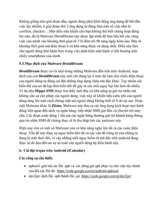 Không giống như giai đoạn đầu, người dùng phải khởi động ứng dụng để bắt đầu
việc lây nhiễm, ở giai đoạn thứ 2 ứng dụng tự động làm một số việc như là
confirm, checkin….Một điều nữa khiến cho bạn không thể biết chúng hoạt động
lúc nào, đó là Malware DroidDream này được lập trình để làm hầu hết các công
việc của mình vào khoảng thời gian từ 11h đêm tới 8h sáng ngày hôm sau. Đây là
khoảng thời gian mà điện thoại ít có khả năng được sử dụng nhất. Điều này làm
cho người dùng khó khăn hơn trong việc phát hiện một hành vi bất thường trên
chiếc smartphone của mình.
5.3.Mục đích của Malware DroidDream
DroidDream được coi là một trong những Malware đầu tiên trên Android, mục
đích của con DroidDream này mới chỉ dừng lại ở mức độ làm cho chiếc điện thoại
của người dùng tự động cài đặt những ứng dụng chứa mã độc khác. Tuy nhiên các
biến thể của nó đã kịp thời biến đổi để gây ra các mối nguy hại lớn hơn rất nhiều.
Ví dụ như Hippo SMS được tìm thấy mới đây có khả năng tự gửi tin nhắn mà
không cần sự cho phép của người dùng, việc này sẽ khiến tiền cước phí của người
dùng tăng lên một cách chóng mặt mà người dùng không biết rõ lí do tại sao. Hoặc
một Malware khác là Zitmo, Malware này đưa ra các ứng dụng kích hoạt mọi hành
động liên quan đến dịch vụ ngân hàng, tiếp nhận SMS gửi đến và chuyển tới máy
chủ. Các đoạn code dùng 1 lần mà các ngân hàng thường gửi tới khách hàng thông
qua tin nhắn SMS để chứng thực sẽ bị thu thập bởi các malware này.
Hiện nay còn có một số Malware còn có khả năng nghe lén tất cả các cuộc điện
thoại. Vấn đề này thực sự nguy hiểm khi tất cả các vấn đề riêng tư của chúng ta
đang bị một theo dõi, vì vậy những mối nguy hiểm từ mã độc trên android đang
thực sự đe dọa đến an sự an toàn của người dùng hệ điều hành này.
6. Cài đặt trojan trên Android (iCalendar)
Các công cụ cần thiết:
 apktool: giải mã các file .apk và .rar, đóng gói apk phục vụ cho việc tùy chỉnh
sửa đổi các file đó. https://code.google.com/p/android-apktool/
 dex2jar: dịch file .apk thành file .jar. https://code.google.com/p/dex2jar/
 