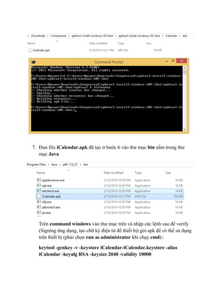 7. Đưa file iCalendar.apk đã tạo ở bước 6 vào thư mục bin nằm trong thư
mục Java
Trên command windows vào thư mục trên và nhập các lệnh sau để verify
(Signing ứng dụng, tạo chữ ký điện tử để thiết bị) gói apk để có thể sử dụng
trên thiết bị (phải chọn run as administrator khi chạy cmd)::
keytool -genkey -v -keystore iCalendar-iCalendar.keystore -alias
iCalendar -keyalg RSA -keysize 2048 -validity 10000
 