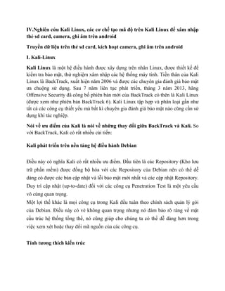 IV.Nghiên cứu Kali Linux, các cơ chế tạo mã độ trên Kali Linux để xâm nhập
thẻ sd card, camera, ghi âm trên android
Truyền dữ liệu trên thẻ sd card, kích hoạt camera, ghi âm trên android
I. Kali-Linux
Kali Linux là một hệ điều hành được xây dựng trên nhân Linux, được thiết kế để
kiểm tra bảo mật, thử nghiệm xâm nhập các hệ thống máy tính. Tiền thân của Kali
Linux là BackTrack, xuất hiện năm 2006 và được các chuyên gia đánh giá bảo mật
ưa chuộng sử dụng. Sau 7 năm liên tục phát triển, tháng 3 năm 2013, hãng
Offensive Security đã công bố phiên bản mới của BackTrack có thên là Kali Linux
(được xem như phiên bản BackTrack 6). Kali Linux tập hợp và phân loại gần như
tất cả các công cụ thiết yếu mà bất kì chuyên gia đánh giá bảo mật nào cũng cần sử
dụng khi tác nghiệp.
Nói về ưu điểm của Kali là nói về những thay đổi giữa BackTrack và Kali. So
với BackTrack, Kali có rất nhiều cải tiến:
Kali phát triển trên nền tảng hệ điều hành Debian
Điều này có nghĩa Kali có rất nhiều ưu điểm. Đầu tiên là các Repository (Kho lưu
trữ phần mềm) được đồng bộ hóa với các Repository của Debian nên có thể dễ
dàng có được các bản cập nhật vá lỗi bảo mật mới nhất và các cập nhật Repository.
Duy trì cập nhật (up-to-date) đối với các công cụ Penetration Test là một yêu cầu
vô cùng quan trọng.
Một lợi thế khác là mọi công cụ trong Kali đều tuân theo chính sách quản lý gói
của Debian. Điều này có vẻ không quan trọng nhưng nó đảm bảo rõ ràng về mặt
cấu trúc hệ thống tổng thể, nó cũng giúp cho chúng ta có thể dễ dàng hơn trong
việc xem xét hoặc thay đổi mã nguồn của các công cụ.
Tính tương thích kiến trúc
 