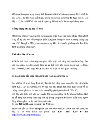 Một ưu điểm quan trọng trong Kali là nó đã cải tiến khả năng tương thích với kiến
trúc ARM. Từ khi Kali xuất hiện, nhiều phiên bản ấn tượng đã được tạo ra. Giờ
đây ta có thể build Kali trên một Raspberry Pi hoặc trên Samsung Galaxy Note.
Hỗ trợ mạng không dây tốt hơn
Một trong những vấn đề được các nhà phát triển Kali chú trọng nhiều nhất, chính
là sự hỗ trợ cho một số lượng lớn phần cứng bên trong các thiết bị mạng không dây
hay USB Dongles. Một yêu cầu quan trọng khi các chuyên gia bảo mật thực hiện
đánh giá mạng không dây.
Khả năng tùy biến cao
Kali rất linh hoạt khi đề cập đến giao diện hoặc khả năng tuỳ biến hệ thống. Đối
với giao diện, giờ đây người dùng đã có thể chọn cho mình nhiều loại Desktops
như GNOME, KDE hoặc XFCE tùy theo sở thích và thói quen sử dụng.
Dễ dàng nâng cấp giữa các phiên bản Kali trong tương lai
Đối với bất cứ ai sử dụng Kali, đây là một tính năng quan trọng khi bảo trì hệ điều
hành Kali. Với BackTrack, bất kỳ lúc nào khi phiên bản mới được công bố thì
chúng ta đều phải cài lại mới hoàn toàn (Ngoại trừ phiên bản R2 lên R3).
Giờ đây với Kali, nhờ vào sự chuyển đổi sang nền tảng hệ điều hành Debian, Kali
đã dễ dàng hơn trong việc âng cấp hệ thống khi phiên bản mới xuất hiện, người
dùng không phải cài lại mới hoàn toàn nữa
II. Cài đặt Kali Linux trên máy ảo VMware
Trước tiên cần tải về file ISO phiên bản mới nhất của Kali Linux trên link dưới, bài
này ta sẽ tiến hành cài phiên bản Kali Linux 1.0.6 64 bit.
http://www.kali.org/downloads/
 