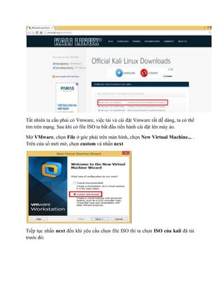 Tất nhiên ta cần phải có Vmware, việc tải và cài đặt Vmware rất dễ dàng, ta có thể
tìm trên mạng. Sau khi có file ISO ta bắt đầu tiến hành cài đặt lên máy ảo.
Mở VMware, chọn File ở góc phải trên màn hình, chọn New Virtual Machine... .
Trên cửa sổ mới mở, chọn custom và nhấn next
Tiếp tục nhấn next đến khi yêu cầu chọn file ISO thì ta chọn ISO của kali đã tải
trước đó:
 
