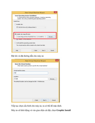 Đặt tên và đặt đường dẫn cho máy ảo
Tiếp tục chọn cấu hình cho máy ảo, ta có thể để mặc định.
Máy ảo sẽ khởi động và vào giao diện cài đặt, chọn Graphic Install
 