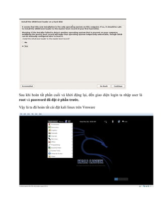 Sau khi hoàn tất phần cuối và khởi động lại, đến giao diện login ta nhập user là
root và password đã đặt ở phần trước.
Vậy là ta đã hoàn tất cài đặt kali linux trên Vmware
 