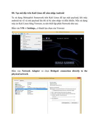 III. Tạo mã độc trên Kali Linux để xâm nhập Android
Ta sử dụng Metasploit framework trên Kali Linux để tạo một payload, khi máy
android tải về và mở payload lên thì sẽ bị xâm nhập và điều khiển. Nếu sử dụng
máy ảo Kali Linux bằng Vmware, ta nên thiết lập phần Network như sau:
Bấm vào VM -> Settings... ở thanh lựa chọn của Vmware
Bấm vào Network Adapter và chọn Bridged: connection directly to the
physical network
 
