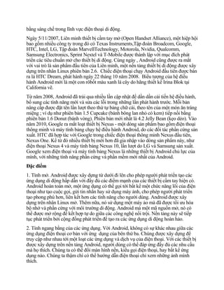 bằng sáng chế trong lĩnh vực điện thoại di động.
Ngày 5/11/2007, Liên minh thiết bị cầm tay mở (Open Handset Alliance), một hiệp hội
bao gồm nhiều công ty trong đó có Texas Instruments,Tập đoàn Broadcom, Google,
HTC, Intel, LG, Tập đoàn MarvellTechnology, Motorola, Nvidia, Qualcomm,
Samsung Electronics, Sprint Nextel và T-Mobile được thành lập với mục đích phát
triển các tiêu chuẩn mở cho thiết bị di động. Cùng ngày , Android cũng được ra mắt
với vai trò là sản phẩm đầu tiên của Liên minh, một nền tảng thiết bị di động được xây
dựng trên nhân Linux phiên bản 2.6. Chiếc điện thoại chạy Android đầu tiên được bán
ra là HTC Dream, phát hành ngày 22 tháng 10 năm 2008. Biểu tượng của hệ điều
hành Android mới là một con rôbốt màu xanh lá cây do hãng thiết kế Irina Blok tại
California vẽ.
Từ năm 2008, Android đã trải qua nhiều lần cập nhật để dần dần cải tiến hệ điều hành,
bổ sung các tính năng mới và sửa các lỗi trong những lần phát hành trước. Mỗi bản
nâng cấp được đặt tên lần lượt theo thứ tự bảng chữ cái, theo tên của một món ăn tráng
miệng ; ví dụ như phiên bản 1.5 Cupcake (bánh bông lan nhỏ có kem) tiếp nối bằng
phiên bản 1.6 Donut (bánh vòng). Phiên bản mới nhất là 4.2 Jelly Bean (kẹo dẻo). Vào
năm 2010, Google ra mắt loạt thiết bị Nexus - một dòng sản phẩm bao gồm điện thoại
thông minh và máy tính bảng chạy hệ điều hành Android, do các đối tác phần cứng sản
xuất. HTC đã hợp tác với Google trong chiếc điện thoại thông minh Nexus đầu tiên,
Nexus One. Kể từ đó nhiều thiết bị mới hơn đã gia nhập vào dòng sản phẩm này, như
điện thoại Nexus 4 và máy tính bảng Nexus 10, lần lượt do LG và Samsung sản xuất.
Google xem điện thoại và máy tính bảng Nexus là những thiết bị Android chủ lực của
mình, với những tính năng phần cứng và phần mềm mới nhất của Android.
Đặc điểm
1. Tính mở. Android được xây dựng từ dưới đi lên cho phép người phát triển tạo các
ứng dụng di động hấp dẫn với đầy đủ các điểm mạnh của các thiết bị cầm tay hiện có.
Android hoàn toàn mở, một ứng dụng có thể gọi tới bất kể một chức năng lõi của điện
thoại như tạo cuộc gọi, gửi tin nhắn hay sử dụng máy ảnh, cho phép người phát triển
tạo phong phú hơn, liên kết hơn các tính năng cho người dùng. Android được xây
dựng trên nhân Linux mở. Thêm nữa, nó sử dụng một máy ảo mà đã được tối ưu hóa
bộ nhớ và phần cứng với môi trường di động. Android mà một mã nguồn mở, nó có
thể được mở rộng để kết hợp tự do giữa các công nghệ nổi trội. Nền tảng này sẽ tiếp
tục phát triển bởi cộng đồng phát triển để tạo ra các ứng dụng di động hoàn hảo.
2. Tính ngang bằng của các ứng dụng. Với Android, không có sự khác nhau giữa các
ứng dụng điện thoại cơ bản với ứng dụng của bên thứ ba. Chúng được xây dựng để
truy cập như nhau tới một loạt các ứng dụng và dịch vụ của điện thoại. Với các thiết bị
được xây dựng trên nền tảng Android, người dùng có thể đáp ứng đầy đủ các nhu cầu
mà họ thích. Chúng ta có thể đổi màn hình nền, kiểu gọi điện thoại, hay bất kể ứng
dụng nào. Chúng ta thậm chí có thể hướng dẫn điện thoại chỉ xem những ảnh mình
thích.
 