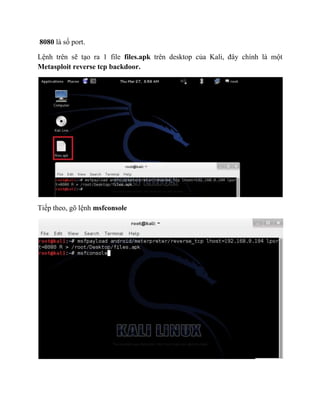 8080 là số port.
Lệnh trên sẽ tạo ra 1 file files.apk trên desktop của Kali, đây chính là một
Metasploit reverse tcp backdoor.
Tiếp theo, gõ lệnh msfconsole
 