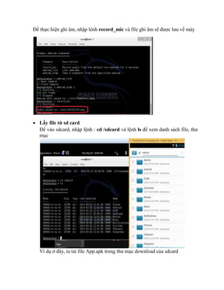 Để thực hiện ghi âm, nhập lênh record_mic và file ghi âm sẽ được lưu về máy
 Lấy file từ sd card
Để vào sdcard, nhập lệnh : cd /sdcard và lệnh ls để xem danh sách file, thư
mục
Ví dụ ở đây, ta tải file App.apk trong thư mục download của sdcard
 