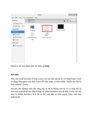 Ngoài ra, để xem danh sách các lệnh, gõ help.
Kết luận
Như vậy, ta đã tìm hiểu về Kali Linux, các cải tiến của nó so với BackTrack. Cách
sử dụng Metasploit của Kali Linux để xâm nhập và điều khiển, truyền dữ liệu từ
máy android về máy.
Sau khi thử nghiệm cách tấn công này, ta rút ra không nên tải về và chạy file lạ
trên máy android để bảo đảm không cài nhầm backdoor như đã thấy ở trên, chỉ cần
máy bị nhiễm backdoor là ta đã có thể xem như có toàn quyền kiểm soát máy
android đó.
 
