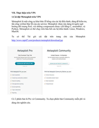 VII. Thực hiện trên VPS
1.Cài đặt Metasploit trên VPS
Metasploit là một công cụ khai thác lỗ hổng của các hệ điều hành, dùng để kiểm tra,
tấn công và khai thác lỗi của các service. Metasploit được xây dựng từ ngôn ngữ
hướng đối tượng Perl, với những components được viết bằng C, assembler, và
Python. Metasploit có thể chạy trên hầu hết các hệ điều hành: Linux, Windows,
MacOS.
Ta có thể Tải gói cài đặt trên trang chủ của Metasploit
http://www.rapid7.com/products/metasploit/download.jsp
Có 2 phiên bản là Pro và Community. Ta chọn phiên bản Community miễn phí và
dùng cho nghiên cứu.
 