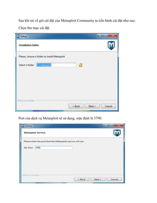 Sau khi tải về gói cài đặt của Metasploit Community ta tiến hành cài đặt như sau:
Chọn thư mục cài đặt
Port của dịch vụ Metasploit sẽ sử dụng, mặc định là 3790:
 