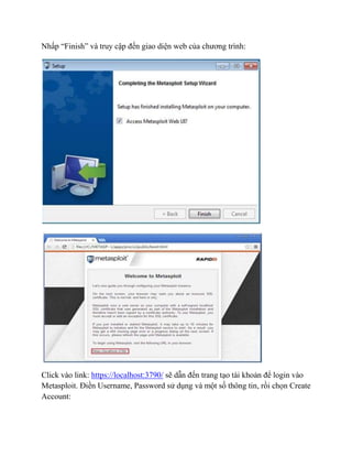 Nhấp “Finish” và truy cập đến giao diện web của chương trình:
Click vào link: https://localhost:3790/ sẽ dẫn đến trang tạo tài khoản để login vào
Metasploit. Điền Username, Password sử dụng và một số thông tin, rồi chọn Create
Account:
 