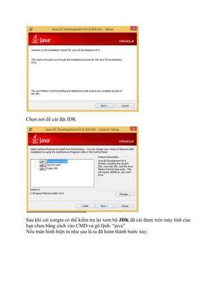 Chọn nơi để cài đặt JDK
Sau khi cài xongta có thể kiểm tra lại xem bộ JDK đã cài được trên máy tính của
bạn chưa bẳng cách vào CMD và gõ lệnh: “java”
Nếu màn hình hiện ra như sau là ta đã hoàn thành bước này:
 