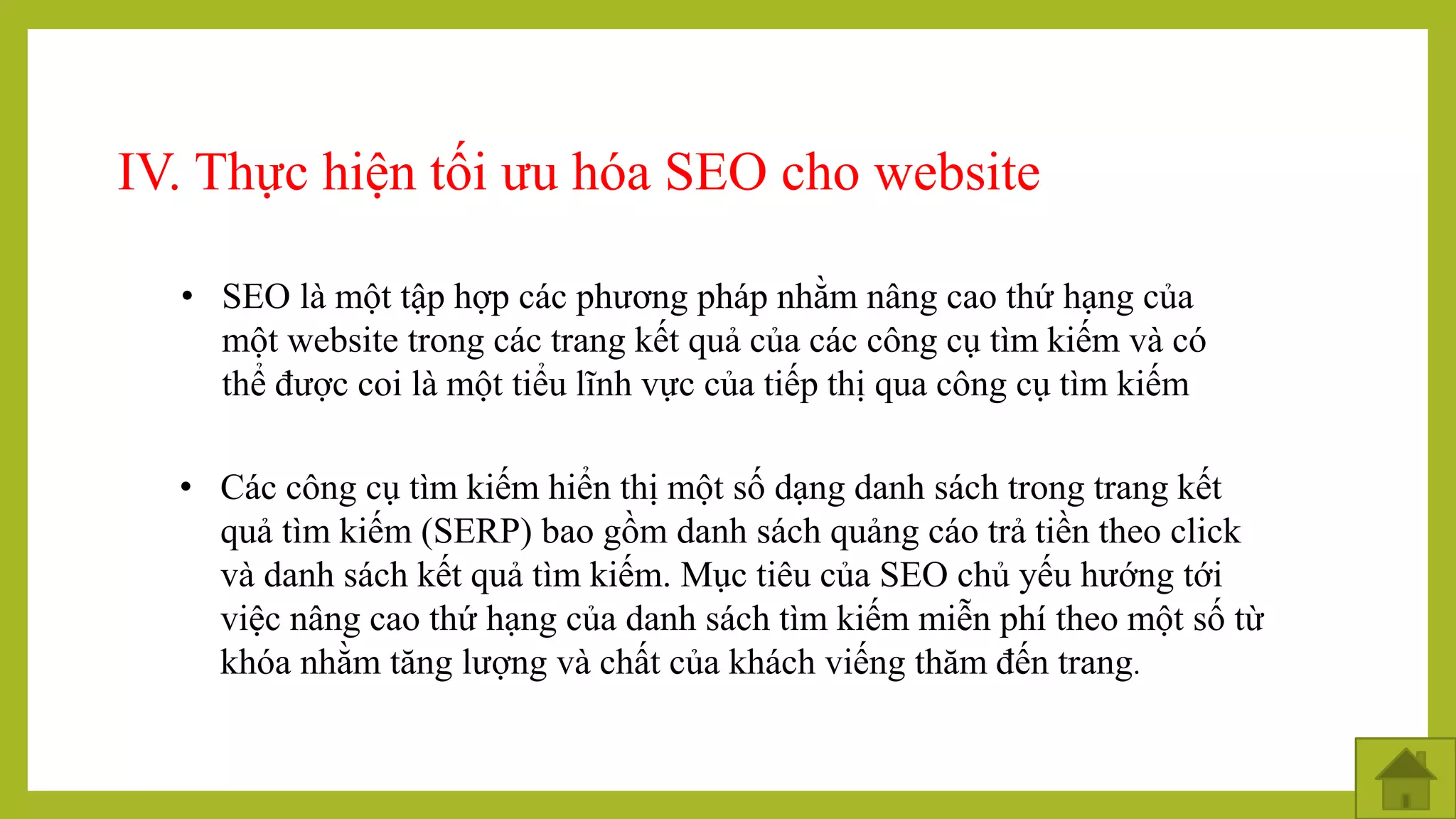 IV. Thực hiện tối ưu hóa SEO cho website
• SEO là một tập hợp các phương pháp nhằm nâng cao thứ hạng của
một website trong các trang kết quả của các công cụ tìm kiếm và có
thể được coi là một tiểu lĩnh vực của tiếp thị qua công cụ tìm kiếm
• Các công cụ tìm kiếm hiển thị một số dạng danh sách trong trang kết
quả tìm kiếm (SERP) bao gồm danh sách quảng cáo trả tiền theo click
và danh sách kết quả tìm kiếm. Mục tiêu của SEO chủ yếu hướng tới
việc nâng cao thứ hạng của danh sách tìm kiếm miễn phí theo một số từ
khóa nhằm tăng lượng và chất của khách viếng thăm đến trang.
 