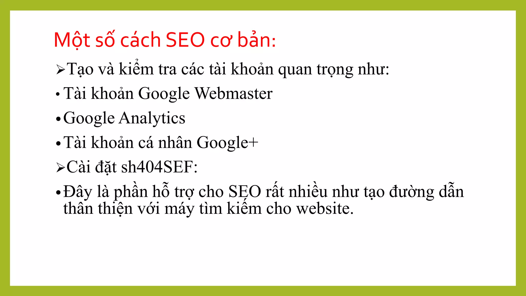 Một số cách SEO cơ bản:
Tạo và kiểm tra các tài khoản quan trọng như:
• Tài khoản Google Webmaster
•Google Analytics
•Tài khoản cá nhân Google+
Cài đặt sh404SEF:
•Đây là phần hỗ trợ cho SEO rất nhiều như tạo đường dẫn
thân thiện với máy tìm kiếm cho website.
 