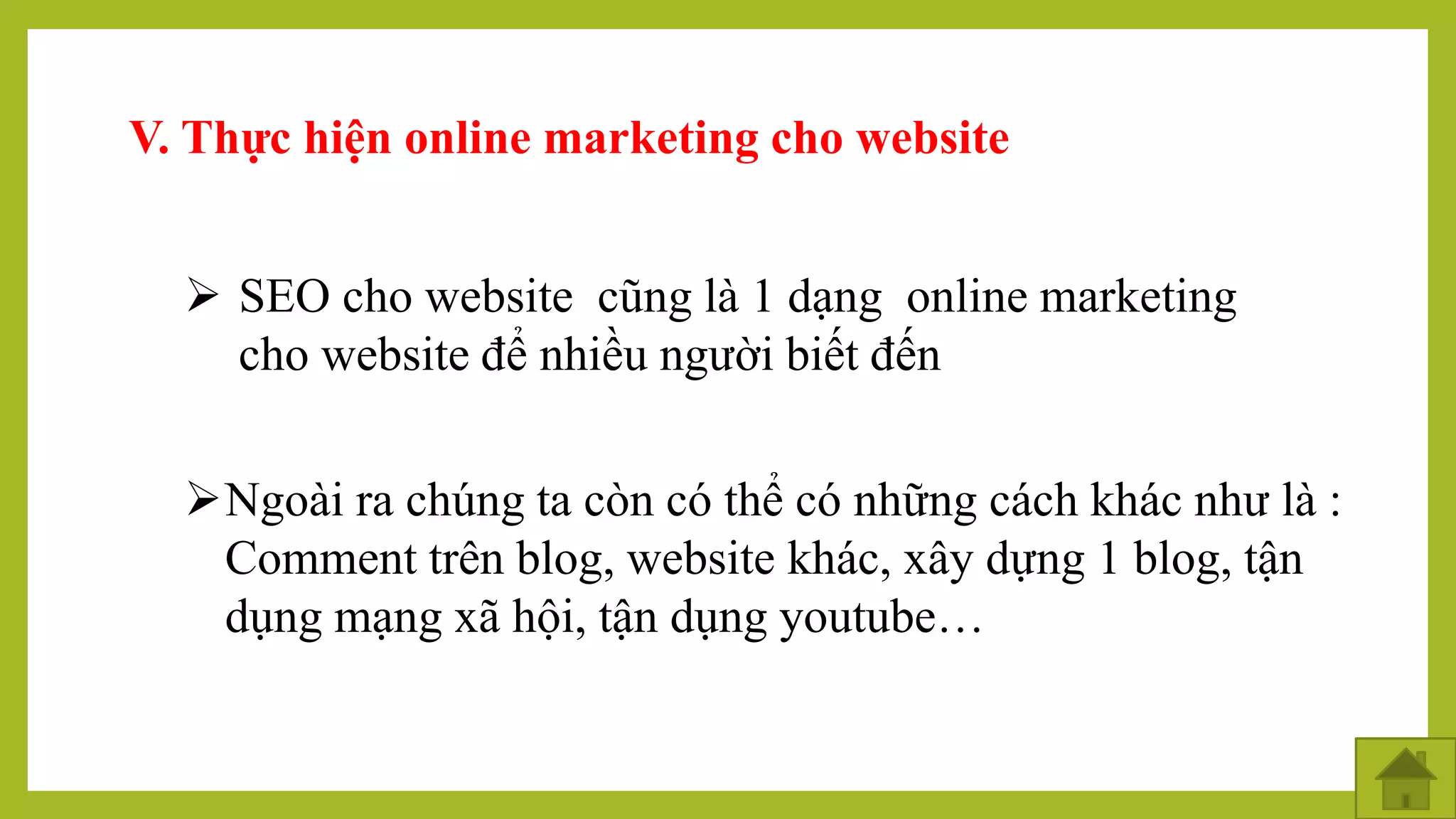 V. Thực hiện online marketing cho website
 SEO cho website cũng là 1 dạng online marketing
cho website để nhiều người biết đến
Ngoài ra chúng ta còn có thể có những cách khác như là :
Comment trên blog, website khác, xây dựng 1 blog, tận
dụng mạng xã hội, tận dụng youtube…
 