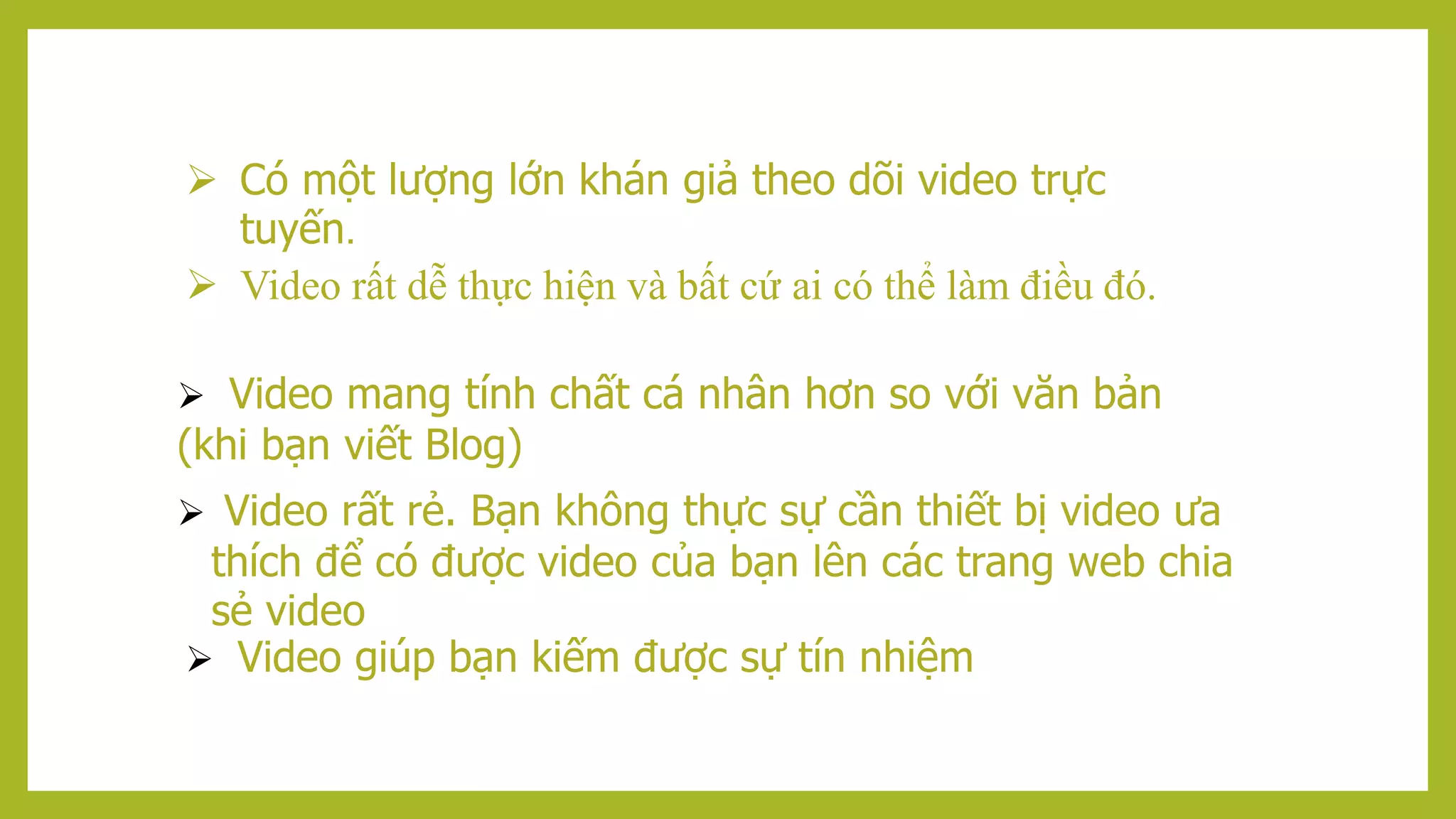  Có một lượng lớn khán giả theo dõi video trực
tuyến.
 Video rất dễ thực hiện và bất cứ ai có thể làm điều đó.
 Video mang tính chất cá nhân hơn so với văn bản
(khi bạn viết Blog)
 Video rất rẻ. Bạn không thực sự cần thiết bị video ưa
thích để có được video của bạn lên các trang web chia
sẻ video
 Video giúp bạn kiếm được sự tín nhiệm
 