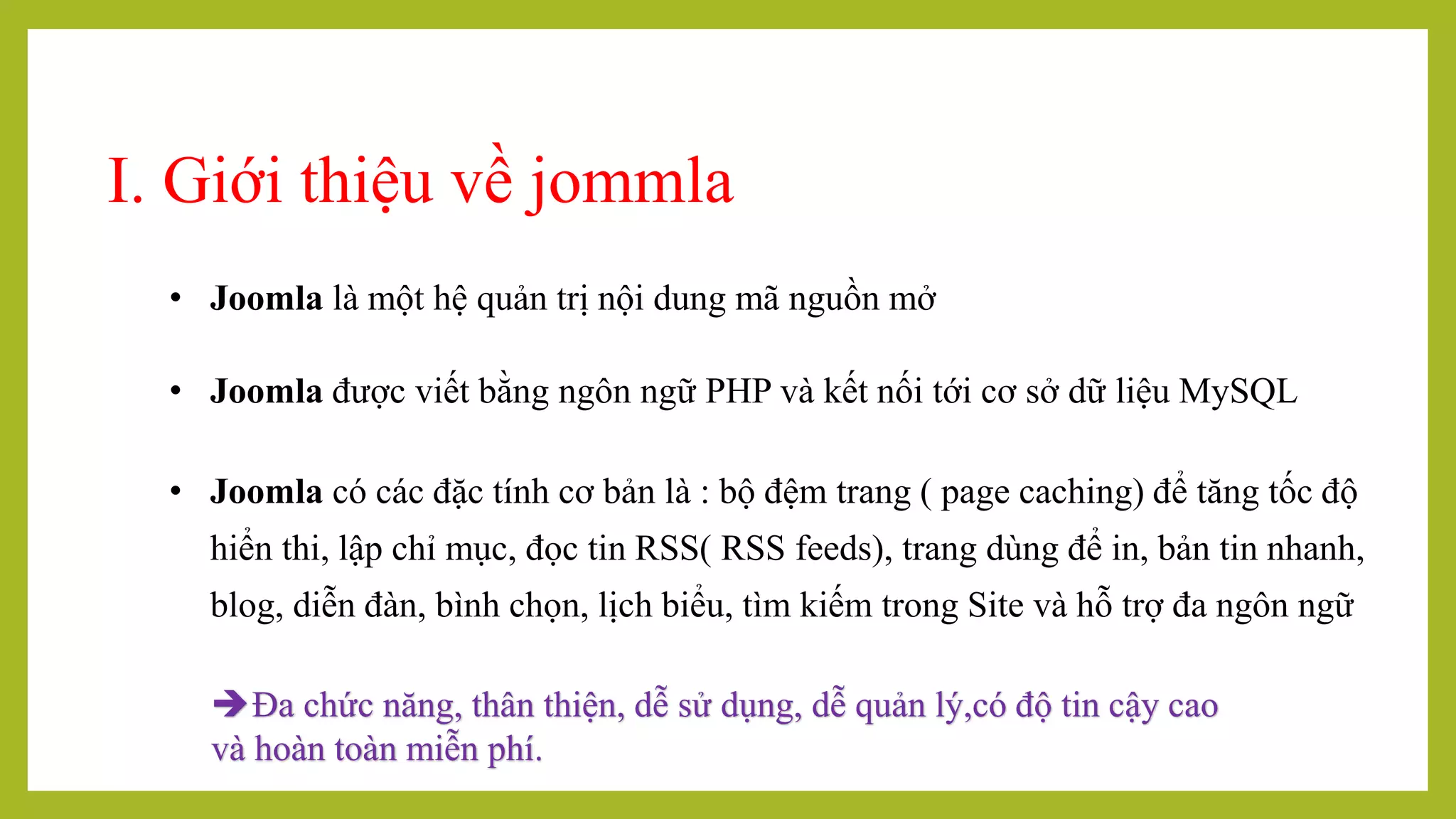 I. Giới thiệu về jommla
• Joomla là một hệ quản trị nội dung mã nguồn mở
• Joomla được viết bằng ngôn ngữ PHP và kết nối tới cơ sở dữ liệu MySQL
• Joomla có các đặc tính cơ bản là : bộ đệm trang ( page caching) để tăng tốc độ
hiển thi, lập chỉ mục, đọc tin RSS( RSS feeds), trang dùng để in, bản tin nhanh,
blog, diễn đàn, bình chọn, lịch biểu, tìm kiếm trong Site và hỗ trợ đa ngôn ngữ
Đa chức năng, thân thiện, dễ sử dụng, dễ quản lý,có độ tin cậy cao
và hoàn toàn miễn phí.
 