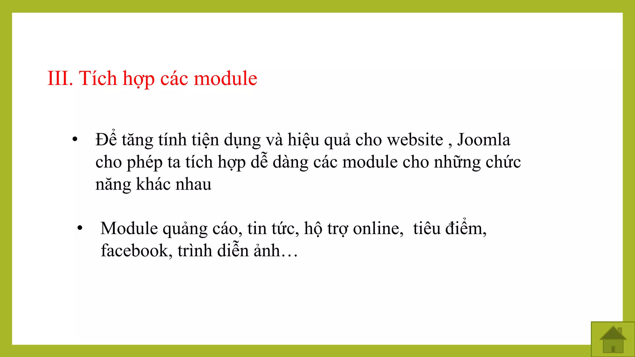 III. Tích hợp các module
• Để tăng tính tiện dụng và hiệu quả cho website , Joomla
cho phép ta tích hợp dễ dàng các module cho những chức
năng khác nhau
• Module quảng cáo, tin tức, hộ trợ online, tiêu điểm,
facebook, trình diễn ảnh…
 