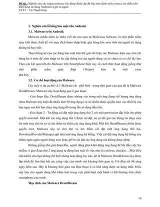 Đề tài : Nghiên cứu các trojan,malware cho phép đánh cắp dữ liệu như danh sách contact, tin nhắn trên
điện thoại sử dụng Android và gửi ra ngoài
SVTT : Vũ Thanh Hiếu
--------------------------------------------------------------------------------------------------------------------------------------
10
3. Nghiên cứu lỗ hổng bảo mật trên Android.
3.1. Malware trên Android.
Malware (phần mềm ác tính) viết tắt của cụm từ Malicious Sofware, là một phần mềm
máy tính được thiết kế với mục đích thâm nhập hoặc gây hỏng hóc máy tính mà người sử dụng
không hề hay biết.
Theo thống kê của các hãng bảo mật trên thế giới thì hiện các Malware hiện nay mới chỉ
dừng lại ở mức độ xâm nhập và ăn cắp thông tin của người dùng và nó chưa có cơ chế lây lan.
Theo các kết quả trên thì Malware trên Smartphone hiện nay về cách thức hoạt động giống như
một phần mềm gián điệp (Trojan) hơn là một virus
phá hủy.
3.2. Cơ chế hoạt động của Malware.
Lấy một ví dụ cụ thể về 1 Malware rất phổ biến trong thời gian vừa qua đó là Malware
DroidDream. Malware này hoạt động qua 2 giai đoạn:
- Giai đoạn đầu: DroidDream được nhúng vào trong một ứng dụng (số lượng ứng dụng
chứa Malware này hiện đã nhiều hơn 50 ứng dụng) và sẽ chiếm được quyền root vào thiết bị của
bạn ngay sau khi bạn chạy ứng dụng đó trong lần sử dụng đầu tiên.
- Giai đoạn 2 : Tự động cài đặt một ứng dụng thứ 2 với một permission đặc biệt cho phép
quyền uninstall. Một khi các ứng dụng thứ 2 được cài đặt, nó có thể gửi các thông tin nhạy cảm
tới một máy chủ từ xa và âm thầm tải thêm các ứng dụng khác Một khi DroidDream chiếm được
quyền root, Malware này sẽ chờ đợi và âm thầm cài đặt một ứng dụng thứ hai,
DownloadProviderManager.apk như một ứng dụng hệ thống. Việc cài đặt ứng dụng hệ thống này
nhằm ngăn ngừa người dùng xem hoặc gỡ bỏ cài đặt các ứng dụng mà không được phép.
Không giống như giai đoạn đầu, người dùng phải khởi động ứng dụng để bắt đầu việc lây
nhiễm, ở giai đoạn thứ 2 ứng dụng tự động làm một số việc như là confirm, checkin….Một điều
nữa khiến cho bạn không thể biết chúng hoạt động lúc nào, đó là Malware DroidDream này được
lập trình để làm hầu hết các công việc của mình vào khoảng thời gian từ 11h đêm tới 8h sáng
ngày hôm sau. Đây là khoảng thời gian mà điện thoại ít có khả năng được sử dụng nhất. Điều
này làm cho người dùng khó khăn hơn trong việc phát hiện một hành vi bất thường trên chiếc
smartphone của mình.
Mục đích của Malware DroidDream
 