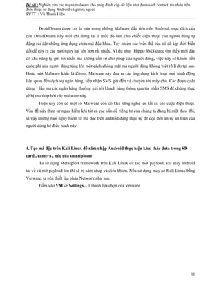 Đề tài : Nghiên cứu các trojan,malware cho phép đánh cắp dữ liệu như danh sách contact, tin nhắn trên
điện thoại sử dụng Android và gửi ra ngoài
SVTT : Vũ Thanh Hiếu
--------------------------------------------------------------------------------------------------------------------------------------
11
DroidDream được coi là một trong những Malware đầu tiên trên Android, mục đích của
con DroidDream này mới chỉ dừng lại ở mức độ làm cho chiếc điện thoại của người dùng tự
động cài đặt những ứng dụng chứa mã độc khác. Tuy nhiên các biến thể của nó đã kịp thời biến
đổi để gây ra các mối nguy hại lớn hơn rất nhiều. Ví dụ như Hippo SMS được tìm thấy mới đây
có khả năng tự gửi tin nhắn mà không cần sự cho phép của người dùng, việc này sẽ khiến tiền
cước phí của người dùng tăng lên một cách chóng mặt mà người dùng không biết rõ lí do tại sao.
Hoặc một Malware khác là Zitmo, Malware này đưa ra các ứng dụng kích hoạt mọi hành động
liên quan đến dịch vụ ngân hàng, tiếp nhận SMS gửi đến và chuyển tới máy chủ. Các đoạn code
dùng 1 lần mà các ngân hàng thường gửi tới khách hàng thông qua tin nhắn SMS để chứng thực
sẽ bị thu thập bởi các malware này.
Hiện nay còn có một số Malware còn có khả năng nghe lén tất cả các cuộc điện thoại.
Vấn đề này thực sự nguy hiểm khi tất cả các vấn đề riêng tư của chúng ta đang bị một theo dõi,
vì vậy những mối nguy hiểm từ mã độc trên android đang thực sự đe dọa đến an sự an toàn của
người dùng hệ điều hành này.
4. Tạo mã độc trên Kali Linux để xâm nhập Android thực hiện khai thác data trong SD
card , camera , mic của smartphone
Ta sử dụng Metasploit framework trên Kali Linux để tạo một payload, khi máy android
tải về và mở payload lên thì sẽ bị xâm nhập và điều khiển. Nếu sử dụng máy ảo Kali Linux bằng
Vmware, ta nên thiết lập phần Network như sau:
Bấm vào VM -> Settings... ở thanh lựa chọn của Vmware
 