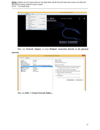 Đề tài : Nghiên cứu các trojan,malware cho phép đánh cắp dữ liệu như danh sách contact, tin nhắn trên
điện thoại sử dụng Android và gửi ra ngoài
SVTT : Vũ Thanh Hiếu
--------------------------------------------------------------------------------------------------------------------------------------
12
Bấm vào Network Adapter và chọn Bridged: connection directly to the physical
network
Bấm vào Edit -> Virtual Network Editor...
 