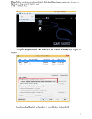 Đề tài : Nghiên cứu các trojan,malware cho phép đánh cắp dữ liệu như danh sách contact, tin nhắn trên
điện thoại sử dụng Android và gửi ra ngoài
SVTT : Vũ Thanh Hiếu
--------------------------------------------------------------------------------------------------------------------------------------
13
Trên phần Bridge (connect VMs directly to the external network) chọn adapter của
máy thật
Sau đây ta vào phần chính tạo backdoor và xâm nhập điều khiển android
 