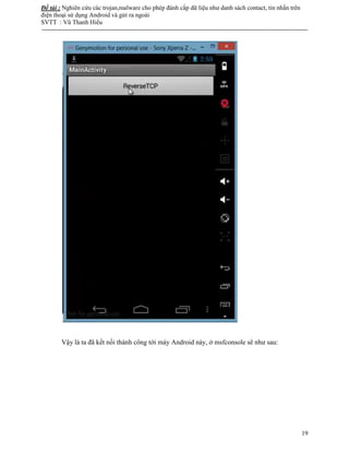 Đề tài : Nghiên cứu các trojan,malware cho phép đánh cắp dữ liệu như danh sách contact, tin nhắn trên
điện thoại sử dụng Android và gửi ra ngoài
SVTT : Vũ Thanh Hiếu
--------------------------------------------------------------------------------------------------------------------------------------
19
Vậy là ta đã kết nối thành công tới máy Android này, ở msfconsole sẽ như sau:
 