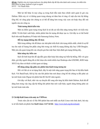 Đề tài : Nghiên cứu các trojan,malware cho phép đánh cắp dữ liệu như danh sách contact, tin nhắn trên
điện thoại sử dụng Android và gửi ra ngoài
SVTT : Vũ Thanh Hiếu
--------------------------------------------------------------------------------------------------------------------------------------
2
Một lợi thế khác là mọi công cụ trong Kali đều tuân theo chính sách quản lý gói của
Debian. Điều này có vẻ không quan trọng nhưng nó đảm bảo rõ ràng về mặt cấu trúc hệ thống
tổng thể, nó cũng giúp cho chúng ta có thể dễ dàng hơn trong việc xem xét hoặc thay đổi mã
nguồn của các công cụ.
Tính tương thích kiến trúc
Một ưu điểm quan trọng trong Kali là nó đã cải tiến khả năng tương thích với kiến trúc
ARM. Từ khi Kali xuất hiện, nhiều phiên bản ấn tượng đã được tạo ra. Giờ đây ta có thể build
Kali trên một Raspberry Pi hoặc trên Samsung Galaxy Note.
Hỗ trợ mạng không dây tốt hơn
Một trong những vấn đề được các nhà phát triển Kali chú trọng nhiều nhất, chính là sự hỗ
trợ cho một số lượng lớn phần cứng bên trong các thiết bị mạng không dây hay USB Dongles.
Một yêu cầu quan trọng khi các chuyên gia bảo mật thực hiện đánh giá mạng không dây.
Khả năng tùy biến cao
Kali rất linh hoạt khi đề cập đến giao diện hoặc khả năng tuỳ biến hệ thống. Đối với giao
diện, giờ đây người dùng đã có thể chọn cho mình nhiều loại Desktops như GNOME, KDE hoặc
XFCE tùy theo sở thích và thói quen sử dụng.
Dễ dàng nâng cấp giữa các phiên bản Kali trong tương lai
Đối với bất cứ ai sử dụng Kali, đây là một tính năng quan trọng khi bảo trì hệ điều hành
Kali. Với BackTrack, bất kỳ lúc nào khi phiên bản mới được công bố thì chúng ta đều phải cài
lại mới hoàn toàn (Ngoại trừ phiên bản R2 lên R3 năm ngoái).
Giờ đây với Kali, nhờ vào sự chuyển đổi sang nền tảng hệ điều hành Debian, Kali đã dễ
dàng hơn trong việc âng cấp hệ thống khi phiên bản mới xuất hiện, người dùng không phải cài
lại mới hoàn toàn nữa
2/ Cài đặt Kali Linux trên máy ảo VMWare
Trước tiên cần tải về file ISO phiên bản mới nhất của Kali Linux trên link dưới, bài này
ta sẽ tiến hành cài phiên bản Kali Linux 1.0.7 64 bit. http://www.kali.org/downloads/
 