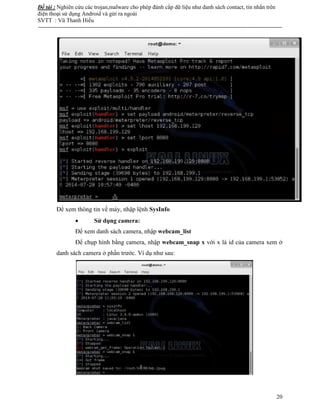 Đề tài : Nghiên cứu các trojan,malware cho phép đánh cắp dữ liệu như danh sách contact, tin nhắn trên
điện thoại sử dụng Android và gửi ra ngoài
SVTT : Vũ Thanh Hiếu
--------------------------------------------------------------------------------------------------------------------------------------
20
Để xem thông tin về máy, nhập lệnh SysInfo
 Sử dụng camera:
Để xem danh sách camera, nhập webcam_list
Để chụp hình bằng camera, nhập webcam_snap x với x là id của camera xem ở
danh sách camera ở phần trước. Ví dụ như sau:
 