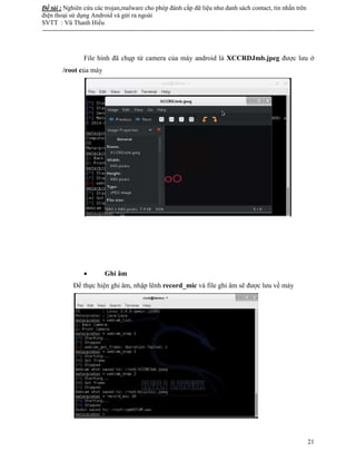 Đề tài : Nghiên cứu các trojan,malware cho phép đánh cắp dữ liệu như danh sách contact, tin nhắn trên
điện thoại sử dụng Android và gửi ra ngoài
SVTT : Vũ Thanh Hiếu
--------------------------------------------------------------------------------------------------------------------------------------
21
File hình đã chụp từ camera của máy android là XCCRDJmb.jpeg được lưu ở
/root của máy
 Ghi âm
Để thực hiện ghi âm, nhập lênh record_mic và file ghi âm sẽ được lưu về máy
 