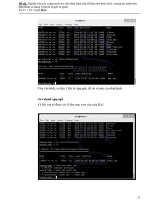 Đề tài : Nghiên cứu các trojan,malware cho phép đánh cắp dữ liệu như danh sách contact, tin nhắn trên
điện thoại sử dụng Android và gửi ra ngoài
SVTT : Vũ Thanh Hiếu
--------------------------------------------------------------------------------------------------------------------------------------
23
Như trên hình, ta thấy 1 file là App.apk, để tải về máy, ta nhập lệnh
Download App.apk
Và file này sẽ được tải về thư mục root của máy Kali
 