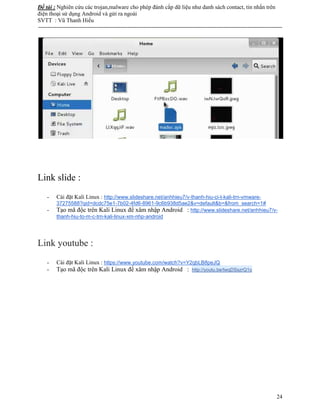 Đề tài : Nghiên cứu các trojan,malware cho phép đánh cắp dữ liệu như danh sách contact, tin nhắn trên
điện thoại sử dụng Android và gửi ra ngoài
SVTT : Vũ Thanh Hiếu
--------------------------------------------------------------------------------------------------------------------------------------
24
Link slide :
- Cài đặt Kali Linux : http://www.slideshare.net/anhhieu7/v-thanh-hiu-ci-t-kali-trn-vmware-
37275588?qid=dcdc75e1-7b02-4fd6-8961-9c6b938d5ae2&v=default&b=&from_search=1#
- Tạo mã độc trên Kali Linux để xâm nhập Android : http://www.slideshare.net/anhhieu7/v-
thanh-hiu-to-m-c-trn-kali-linux-xm-nhp-android
Link youtube :
- Cài đặt Kali Linux : https://www.youtube.com/watch?v=Y2qbLB8peJQ
- Tạo mã độc trên Kali Linux để xâm nhập Android : http://youtu.be/twqDSszrQ1o
 