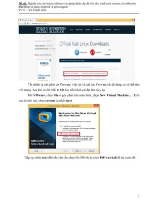 Đề tài : Nghiên cứu các trojan,malware cho phép đánh cắp dữ liệu như danh sách contact, tin nhắn trên
điện thoại sử dụng Android và gửi ra ngoài
SVTT : Vũ Thanh Hiếu
--------------------------------------------------------------------------------------------------------------------------------------
3
Tất nhiên ta cần phải có Vmware, việc tải và cài đặt Vmware rất dễ dàng, ta có thể tìm
trên mạng. Sau khi có file ISO ta bắt đầu tiến hành cài đặt lên máy ảo.
Mở VMware, chọn File ở góc phải trên màn hình, chọn New Virtual Machine... . Trên
cửa sổ mới mở, chọn custom và nhấn next
Tiếp tục nhấn next đến khi yêu cầu chọn file ISO thì ta chọn ISO của kali đã tải trước đó:
 