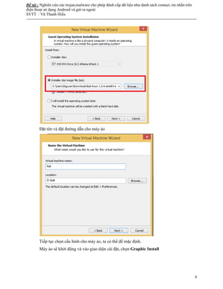 Đề tài : Nghiên cứu các trojan,malware cho phép đánh cắp dữ liệu như danh sách contact, tin nhắn trên
điện thoại sử dụng Android và gửi ra ngoài
SVTT : Vũ Thanh Hiếu
--------------------------------------------------------------------------------------------------------------------------------------
4
Đặt tên và đặt đường dẫn cho máy ảo
Tiếp tục chọn cấu hình cho máy ảo, ta có thể để mặc định.
Máy ảo sẽ khởi động và vào giao diện cài đặt, chọn Graphic Install
 
