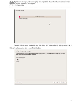 Đề tài : Nghiên cứu các trojan,malware cho phép đánh cắp dữ liệu như danh sách contact, tin nhắn trên
điện thoại sử dụng Android và gửi ra ngoài
SVTT : Vũ Thanh Hiếu
--------------------------------------------------------------------------------------------------------------------------------------
8
Sau khi cài đặt xong (quá trình tốn khá nhiều thời gian , tầm 20 phút ) , chọn No ở
Network mirror, chọn Yes ở phần Boot-loader.
 