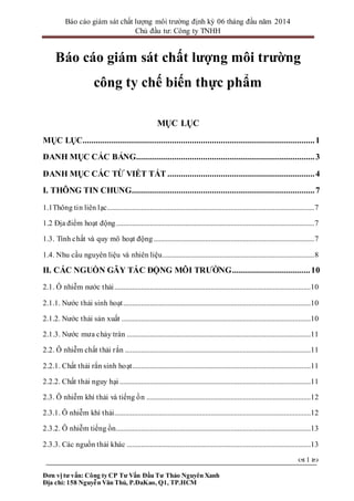 Báo cáo giám sát chất lượng môi trường định kỳ 06 tháng đầu năm 2014
Chủ đầu tư: Công ty TNHH
Đơn vị tư vấn: Công ty CP Tư Vấn Đầu Tư Thảo Nguyên Xanh
Địa chỉ: 158 Nguyễn Văn Thủ, P.ĐaKao, Q1, TP.HCM
 1 
Báo cáo giám sát chất lượng môi trường
công ty chế biến thực phẩm
MỤC LỤC
MỤC LỤC........................................................................................................1
DANH MỤC CÁC BẢNG................................................................................3
DANH MỤC CÁC TỪ VIẾT TẮT ..................................................................4
I. THÔNG TIN CHUNG..................................................................................7
1.1Thông tin liên lạc....................................................................................................................7
1.2 Địa điểm hoạt động...............................................................................................................7
1.3. Tính chất và quy mô hoạt động..........................................................................................7
1.4. Nhu cầu nguyên liệu và nhiên liệu.....................................................................................8
II. CÁC NGUỒN GÂY TÁC ĐỘNG MÔI TRƯỜNG...................................10
2.1. Ô nhiễm nước thải..............................................................................................................10
2.1.1. Nước thải sinh hoạt.........................................................................................................10
2.1.2. Nước thải sản xuất ..........................................................................................................10
2.1.3. Nước mưa chảy tràn .......................................................................................................11
2.2. Ô nhiễm chất thải rắn ........................................................................................................11
2.2.1. Chất thải rắn sinh hoạt....................................................................................................11
2.2.2. Chất thải nguy hại ...........................................................................................................11
2.3. Ô nhiễm khí thải và tiếng ồn ............................................................................................12
2.3.1. Ô nhiễm khí thải..............................................................................................................12
2.3.2. Ô nhiễm tiếng ồn.............................................................................................................13
2.3.3. Các nguồn thải khác .......................................................................................................13
 