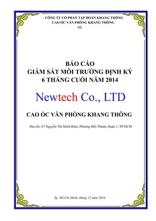 CÔNG TY CỔ PHẦN TẬP ĐOÀN KHANG THÔNG
CAO ỐC VĂN PHÒNG KHANG THÔNG

BÁO CÁO
GIÁM SÁT MÔI TRƯỜNG ĐỊNH KỲ
6 THÁNG CUỐI NĂM 2014
CAO ỐC VĂN PHÒNG KHANG THÔNG
Địa chỉ: 67 Nguyễn Thị Minh Khai, Phường Bến Thành, Quận 1, TP.HCM
Tp. Hồ Chí Minh, tháng 12 năm 2014
 