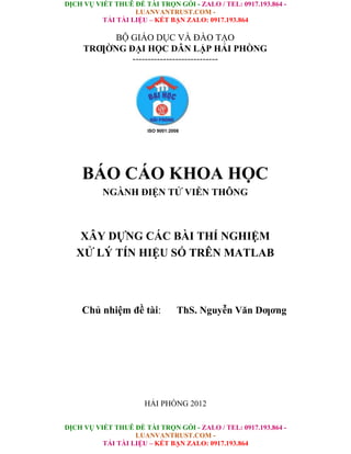 DỊCH VỤ VIẾT THUÊ ĐỀ TÀI TRỌN GÓI - ZALO / TEL: 0917.193.864 -
LUANVANTRUST.COM -
TẢI TÀI LIỆU – KẾT BẠN ZALO: 0917.193.864
DỊCH VỤ VIẾT THUÊ ĐỀ TÀI TRỌN GÓI - ZALO / TEL: 0917.193.864 -
LUANVANTRUST.COM -
TẢI TÀI LIỆU – KẾT BẠN ZALO: 0917.193.864
BỘ GIÁO DỤC VÀ ĐÀO TẠO
TRƢỜNG ĐẠI HỌC DÂN LẬP HẢI PHÒNG
----------------------------
ISO 9001:2008
BÁO CÁO KHOA HỌC
NGÀNH ĐIỆN TỬ VIỄN THÔNG
XÂY DỰNG CÁC BÀI THÍ NGHIỆM
XỬ LÝ TÍN HIỆU SỐ TRÊN MATLAB
Chủ nhiệm đề tài: ThS. Nguyễn Văn Dƣơng
HẢI PHÒNG 2012
 