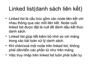 Linked list(danh sách liên kết) Linked list là cấu trúc gồm các node liên kết với nhau thông qua các mối liên kết. Node cuối linked list được đặt là null để đánh dấu kết thúc danh sách. Linked list giúp tiết kiệm bộ nhớ so với mảng trong các bài toán xử lý danh sách. Khi chèn/xoá một node trên linked list, không phải dãn/dồn các phần tử như trên mảng. Việc truy nhập trên linked list luôn phải tuần tự. 