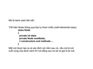 Mô tả danh sách liên kết : Thể hiện Node thông qua lớp tự tham chiếu (self-referential class) class Node  {   private int data;   private Node nextNode;   // constructors and methods ... } Một nút được tạo ra và xác định nút nằm sau nó, nếu nút là nút cuối cùng của danh sách thì nút đằng sau nó sẽ có giá trị là null; 