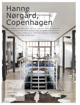 Hanne
                                                          Nørgård,
                                                          Copenhagen
                                                          We' ve o p e n e d t h e d o o r s o f t hr e e ve r y d i f f e r e nt h o m e s – e a c h o n e
                                                          f ull of p e r s onalit y and live ly opinions. J o in us ab o ar d a hous e b o at in
                                                          C o p e nhag e n, in s i d e a t hr e e -s t o r ey c anal s i d e p r o p e r t y in A m s t e r dam
                                                          and at a V i c t or ian hous e in C ap e Town.




                                                            Name:
                                                            Hanne Nørgård
All items featured in this article are privately owned.




                                                            Age:
                                                            55

                                                            Occupation:
                                                            Self-employed furrier with own shop in
                                                            Copenhagen. Designs and sews her own
                                                            furs

                                                            Type of accommodation:
                                                            Houseboat

                                                            Lives together with:
                                                            Leo, architect, and designer of the
                                                            houseboat
 