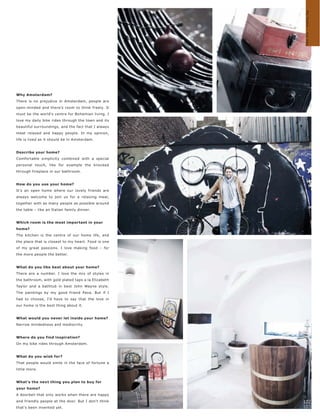 My home – my way
Why Amsterdam?
There is no prejudice in Amsterdam, people are
open-minded and there's room to think freely. It
must be the world's centre for Bohemian living. I
love my daily bike rides through the town and its
beautiful surroundings, and the fact that I always
meet relaxed and happy people. In my opinion,
life is lived as it should be in Amsterdam.


Describe your home?
Comfortable simplicity combined with a special
personal touch, like for example the knocked
through fireplace in our bathroom.


How do you use your home?
It's an open home where our lovely friends are
always welcome to join us for a relaxing meal,
together with as many people as possible around
the table – like an Italian family dinner.


Which room is the most important in your
home?
The kitchen is the centre of our home life, and
the place that is closest to my heart. Food is one
of my great passions. I love making food – for
the more people the better.


What do you like best about your home?
There are a number. I love the mix of styles in
the bathroom, with gold plated taps a la Elizabeth
Taylor and a bathtub in best John Wayne style.
The paintings by my good friend Pava. But if I
had to choose, I'd have to say that the love in
our home is the best thing about it.


What would you never let inside your home?
Narrow mindedness and mediocrity.


Where do you find inspiration?
On my bike rides through Amsterdam.


What do you wish for?
That people would smile in the face of fortune a
little more.


What's the next thing you plan to buy for
your home?
A doorbell that only works when there are happy
and friendly people at the door. But I don't think   102
that's been invented yet.                            103
 