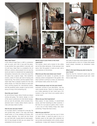 My home – my way
Why Cape Town?                                       Which room in your home is the most                   and loads of good food, where guests could relax
I first came to Cape Town in 1997 in connection      important?                                            and would want to return to. A place that people
with my work, and I fell in love with the place.     The kitchen, where we're closest to the coffee        would always remember as somewhere really
It was another four years before I returned, and     and all the other delicacies. If the evening is too   special.
I'm still here. Cape Town is a wonderful mix of      warm, then the garden is lovely as well, and a
different cultures, where people from all over the   cool extension to the kitchen.                        What's the next thing you plan to buy for
world can meet in a relaxed and non-judgemental                                                            your home?
atmosphere. Everyone who comes here says that        What do you like most about your home?                Wood for the fire. Summer's nearly over, which
the place has a special magic. And wonderful         It depends on the season. In summer, it's our         means the evenings are going to get cold – even
scenery, which I'll never get tired of seeing and    relaxing cushion arrangement in the garden. But       here in Cape Town.
experiencing. The scenery and the weather have       when summer's coming to a close, our distinctive
made Cape Town a popular location for film and       old fireplace really comes into its own.
photo shoots, so I have the chance to work with
many exciting projects for international clients.    What would you never let into your home?
And the wonderful warm climate is just an extra      Automatic recliners of any description. Just the
bonus of living in this enchanting city.             name sounds boring. They're no doubt lovely to
                                                     sit in when watching T V, but I don't own a T V.
Describe your home?                                  Comfort is fine, but it has to be comfort with a
An old Victorian house, where friends are always     certain style!
coming and going. The interior design is a mix
of the owner's preference for 60s Danish design,     Where do you find inspiration?
and our own bit and bobs, which provide a fun,       Many places. In local markets, in second-hand
personal touch. A place where there's room to        stores, and from travelling to other countries. I
relax and enjoy loads of coffee.                     feel like I'm in an open-air gallery when I travel.
                                                     I use a lot of time finding things that mean
How do you use your home?                            something. Things that have a story.
It's my base, where I recharge for a new day. My
own private area, where I can relax and enjoy        What do you wish for?
myself alone, or in the company of friends, who      I try and live in the here and now, but if I think
are always welcome. You could call this house        10 years ahead, it would be great to be in a
our own little café. A great place to meet people.   fantastic place on the water that combined my
And it's big enough so that you can always find      own private accommodation with a wholly unique
somewhere to be by yourself.                         guesthouse. A place with masses of atmosphere
                                                                                                                                                      104
                                                                                                                                                      105
 
